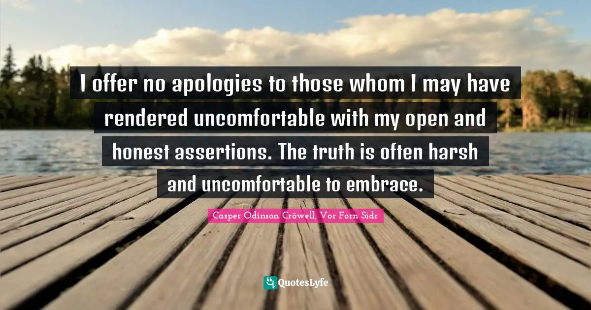 I offer no apologies to those whom I may have rendered uncomfortable with my open and honest assertions. The truth is often harsh and uncomfortable to embrace.