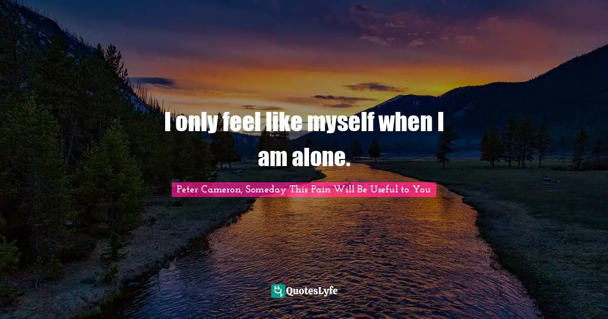 I only feel like myself when I am alone.