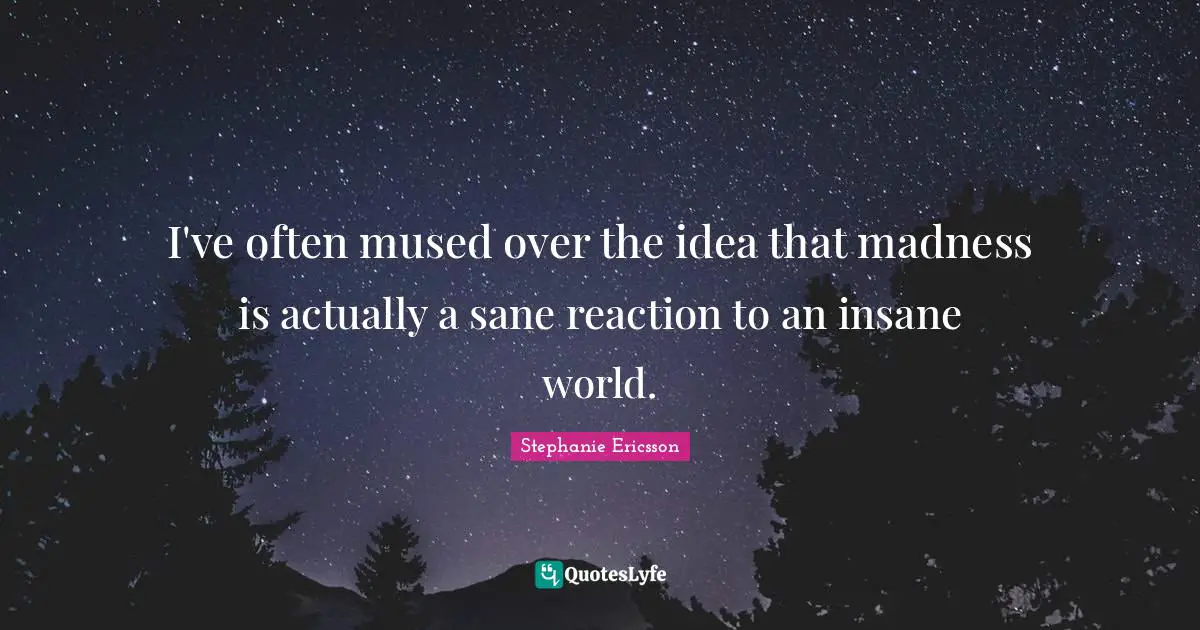 I've often mused over the idea that madness is actually a sane reaction to an insane world.