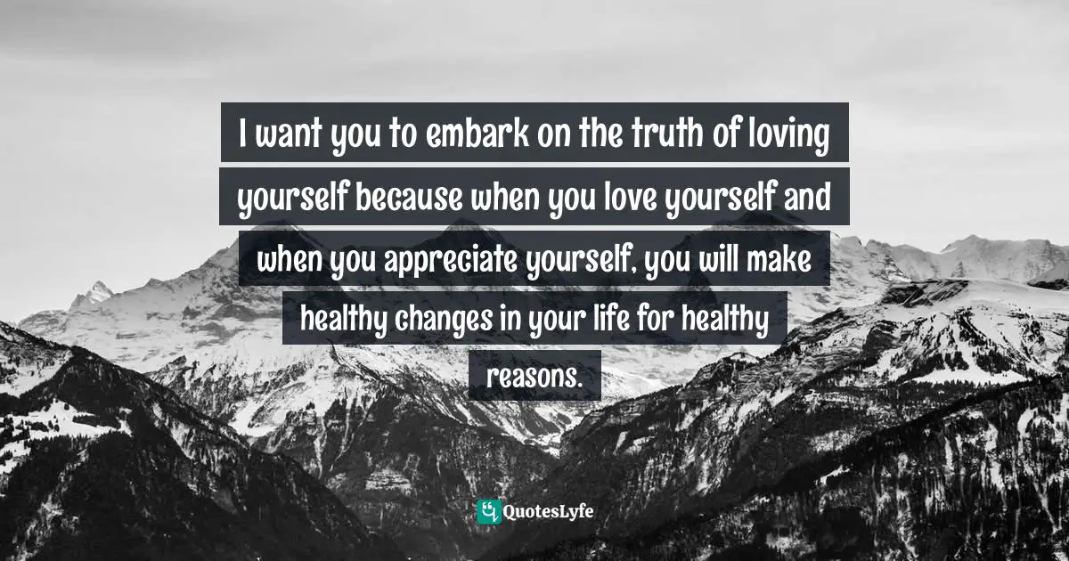 I want you to embark on the truth of loving yourself because when you love yourself and when you appreciate yourself, you will make healthy changes in your life for healthy reasons.