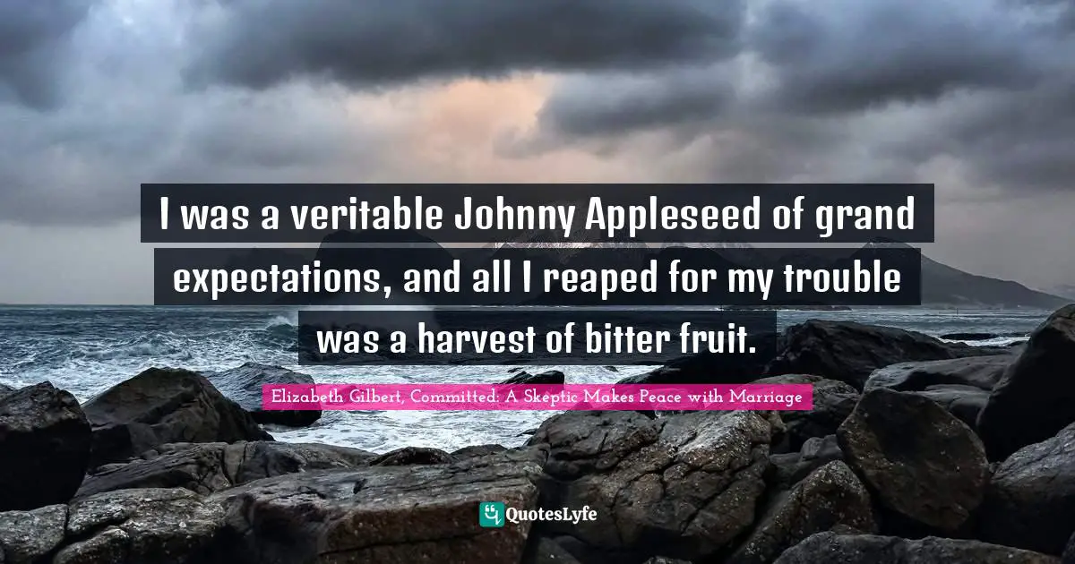 I was a veritable Johnny Appleseed of grand expectations, and all I reaped for my trouble was a harvest of bitter fruit.