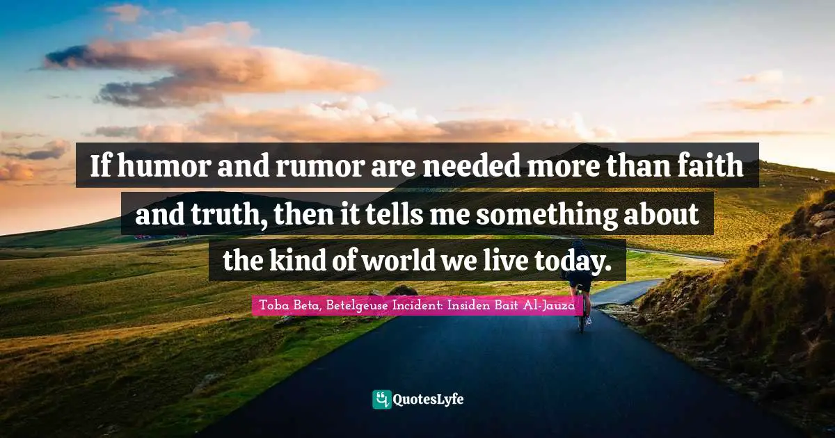 If humor and rumor are needed more than faith and truth, then it tells me something about the kind of world we live today.