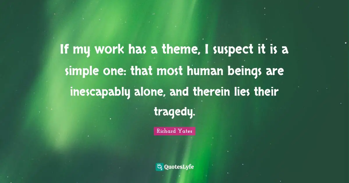 If my work has a theme, I suspect it is a simple one: that most human beings are inescapably alone, and therein lies their tragedy.