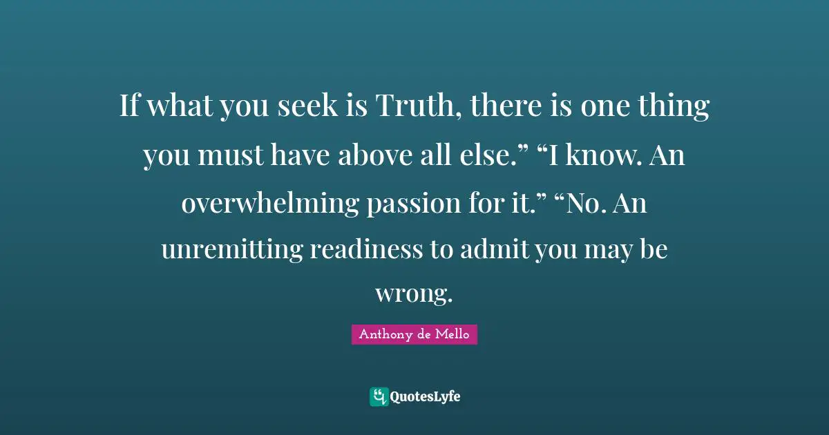 If what you seek is Truth, there is one thing you must have above all else.” “I know. An overwhelming passion for it.” “No. An unremitting readiness to admit you may be wrong.