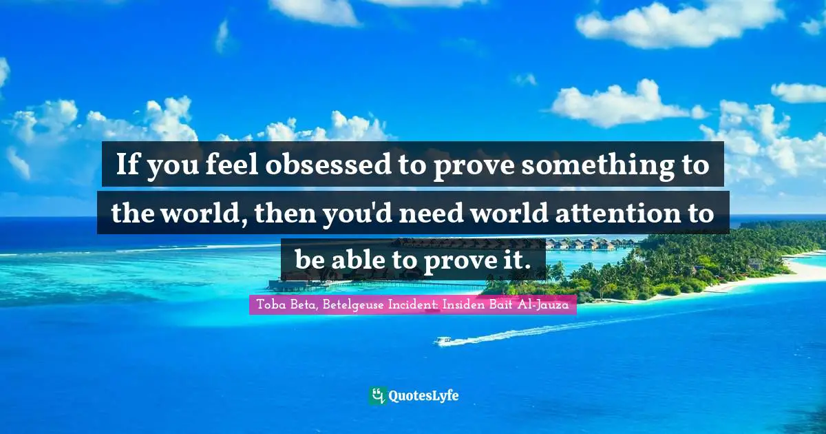 If you feel obsessed to prove something to the world, then you'd need world attention to be able to prove it.
