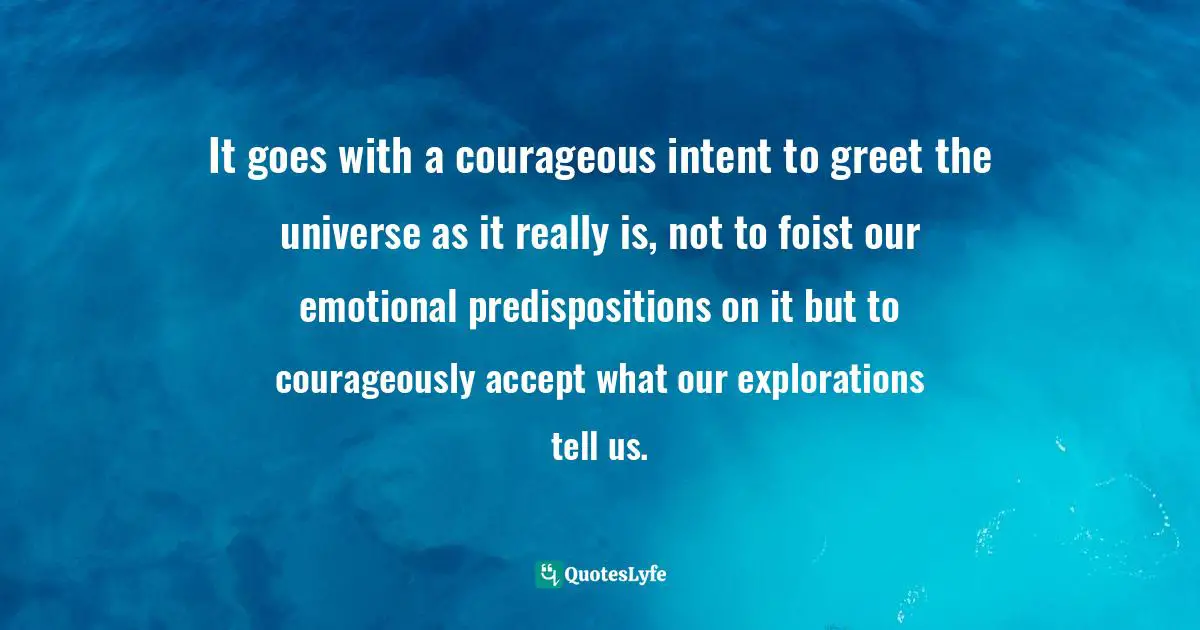 It goes with a courageous intent to greet the universe as it really is, not to foist our emotional predispositions on it but to courageously accept what our explorations tell us.