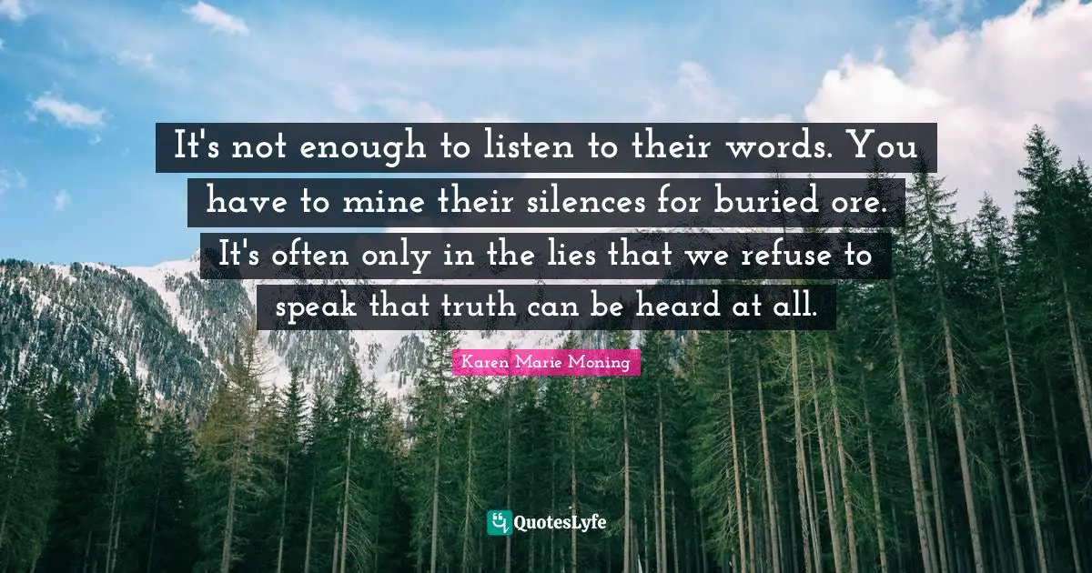 It's not enough to listen to their words. You have to mine their silences for buried ore. It's often only in the lies that we refuse to speak that truth can be heard at all.