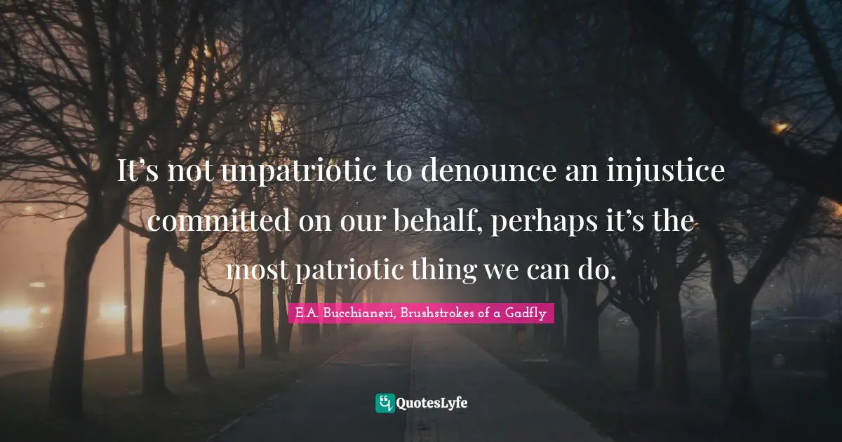 Speak Up Quotes: "It’s not unpatriotic to denounce an injustice committed on our behalf, perhaps it’s the most patriotic thing we can do."