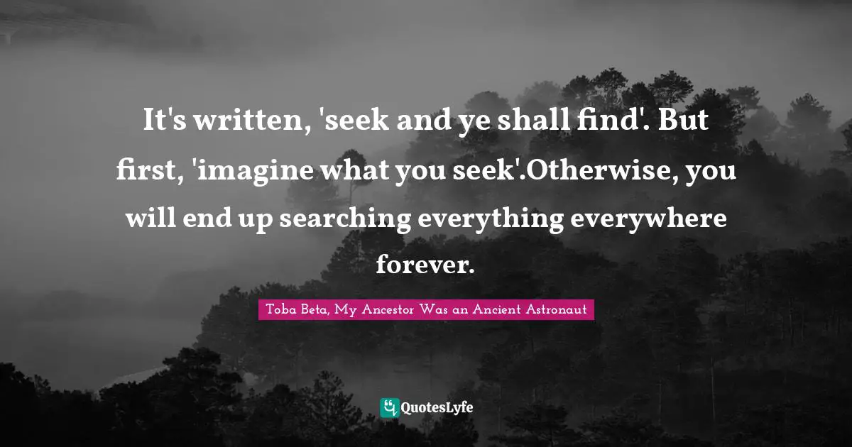 It's written, 'seek and ye shall find'. But first, 'imagine what you seek'.Otherwise, you will end up searching everything everywhere forever.