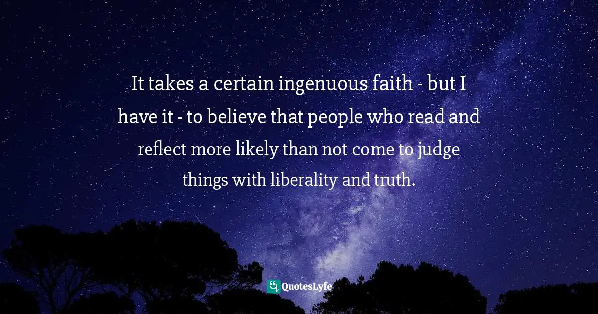 A.C. Grayling, The Heart Of Things: Applying Philosophy To The 21st Century Quotes: "It takes a certain ingenuous faith - but I have it - to believe that people who read and reflect more likely than not come to judge things with liberality and truth."