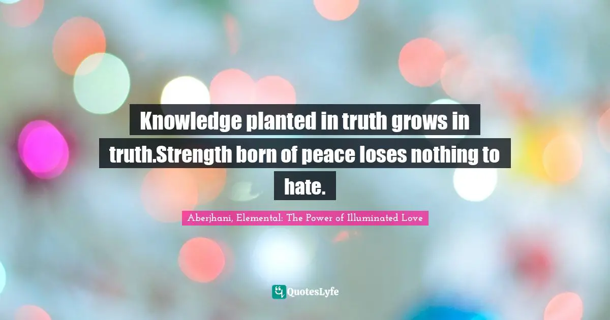 Knowledge planted in truth grows in truth.Strength born of peace loses nothing to hate.