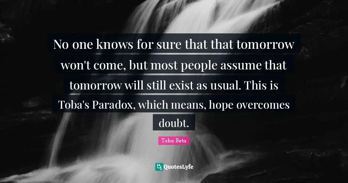 No one knows for sure that that tomorrow won't come, but most people assume that tomorrow will still exist as usual. This is Toba's Paradox, which means, hope overcomes doubt.