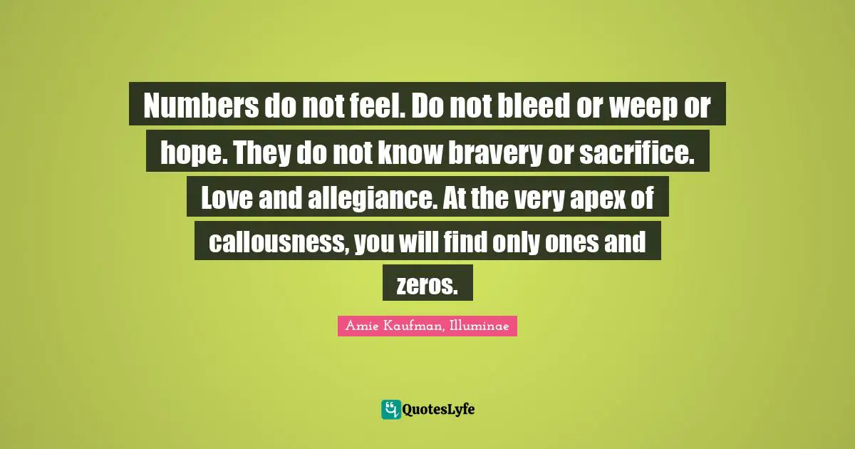Numbers do not feel. Do not bleed or weep or hope. They do not know bravery or sacrifice. Love and allegiance. At the very apex of callousness, you will find only ones and zeros.
