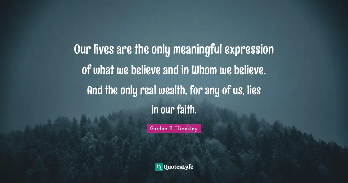 Our lives are the only meaningful expression of what we believe and in Whom we believe. And the only real wealth, for any of us, lies in our faith.