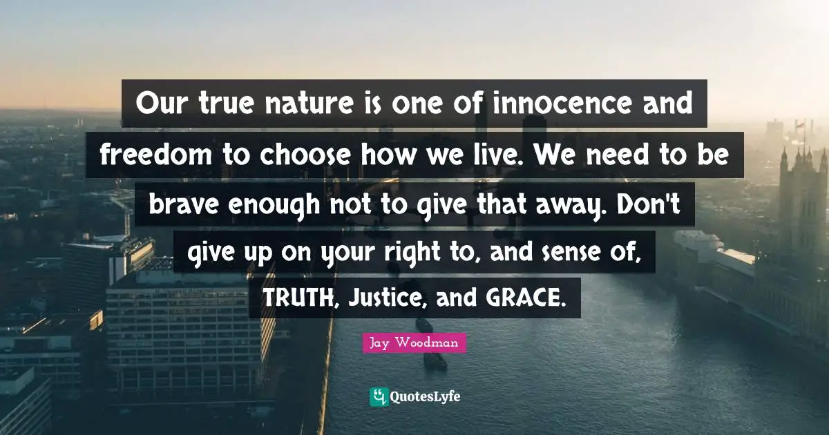 Our true nature is one of innocence and freedom to choose how we live. We need to be brave enough not to give that away. Don't give up on your right to, and sense of, TRUTH, Justice, and GRACE.