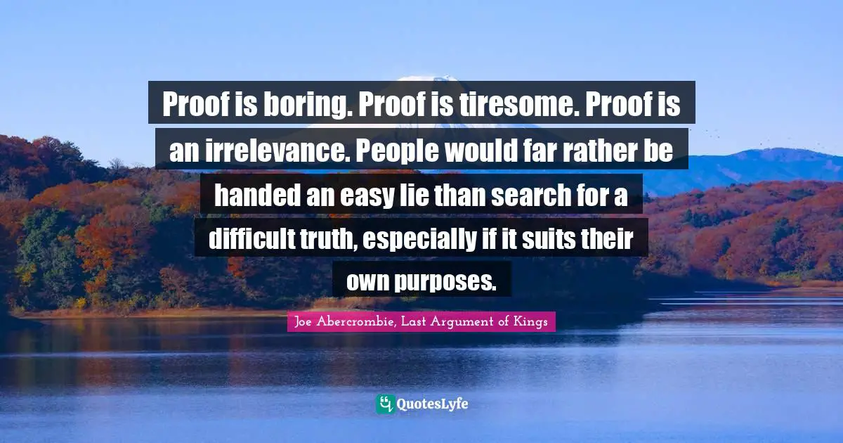 Joe Abercrombie, Last Argument of Kings Quotes: Proof is boring. Proof is tiresome. Proof is an irrelevance. People would far rather be handed an easy lie than search for a difficult truth, especially if it suits their own purposes.