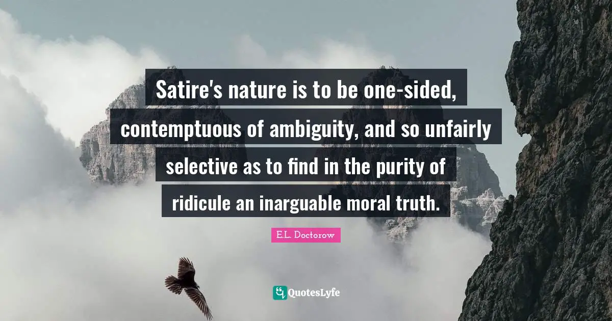 Satire's nature is to be one-sided, contemptuous of ambiguity, and so unfairly selective as to find in the purity of ridicule an inarguable moral truth.