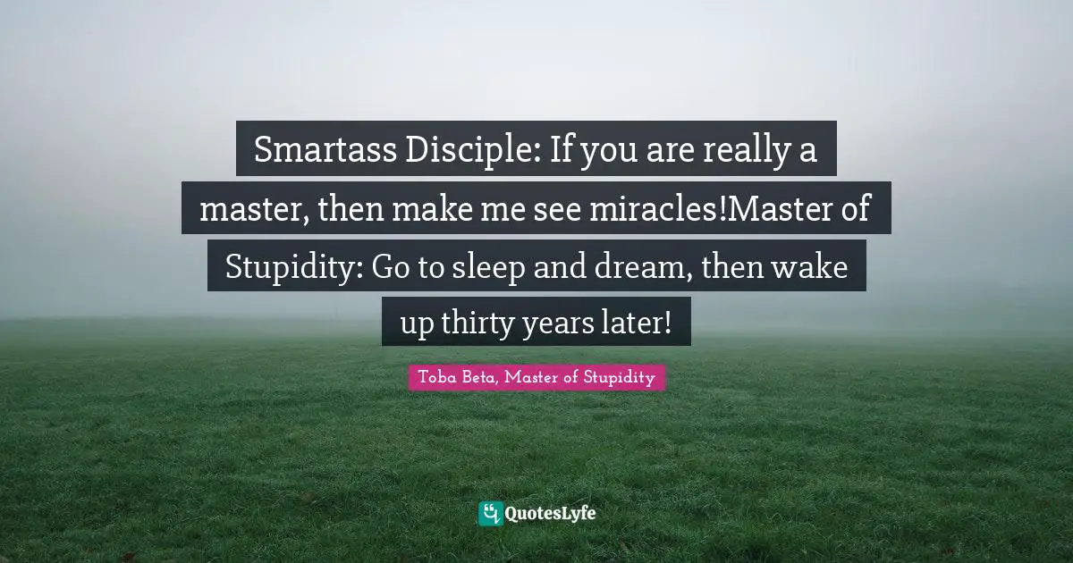 Smartass Disciple: If you are really a master, then make me see miracles!Master of Stupidity: Go to sleep and dream, then wake up thirty years later!