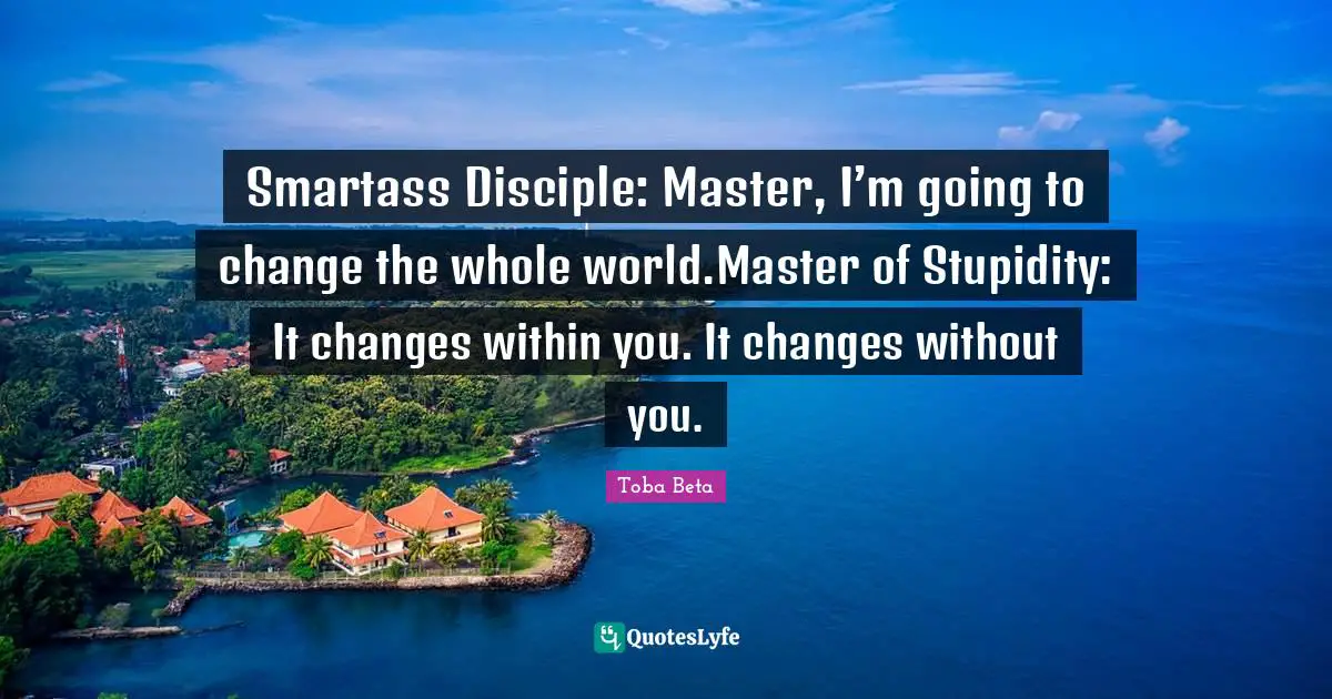 Smartass Disciple: Master, I’m going to change the whole world.Master of Stupidity: It changes within you. It changes without you.