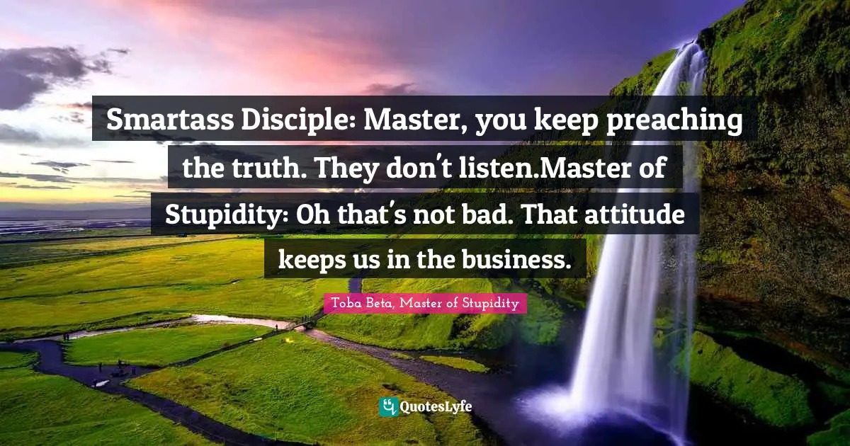 Smartass Disciple: Master, you keep preaching the truth. They don't listen.Master of Stupidity: Oh that's not bad. That attitude keeps us in the business.