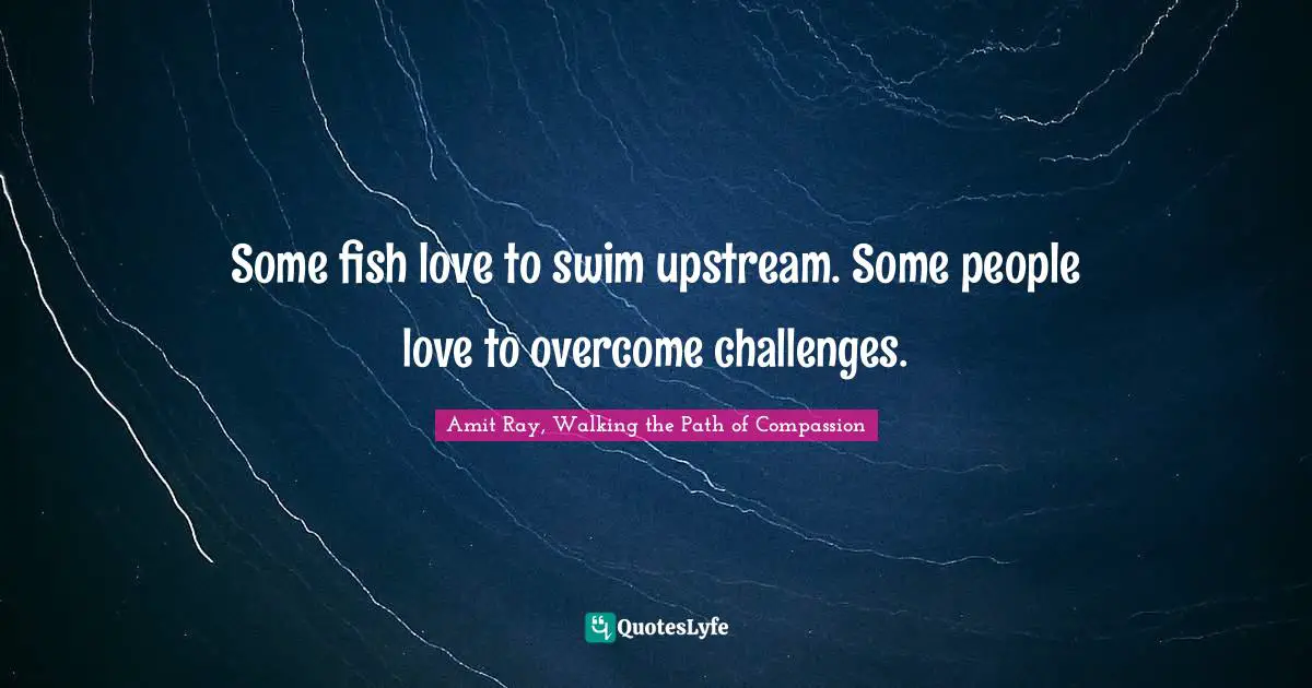 Some fish love to swim upstream. Some people love to overcome challenges.