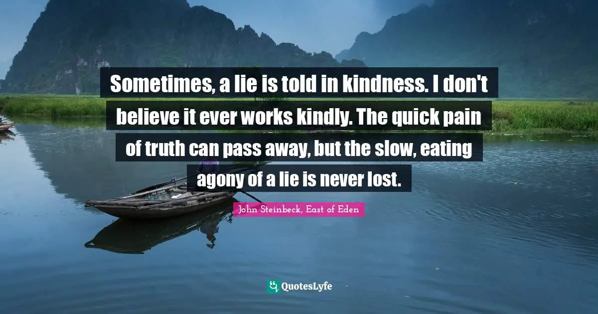 Sometimes, a lie is told in kindness. I don't believe it ever works kindly. The quick pain of truth can pass away, but the slow, eating agony of a lie is never lost.