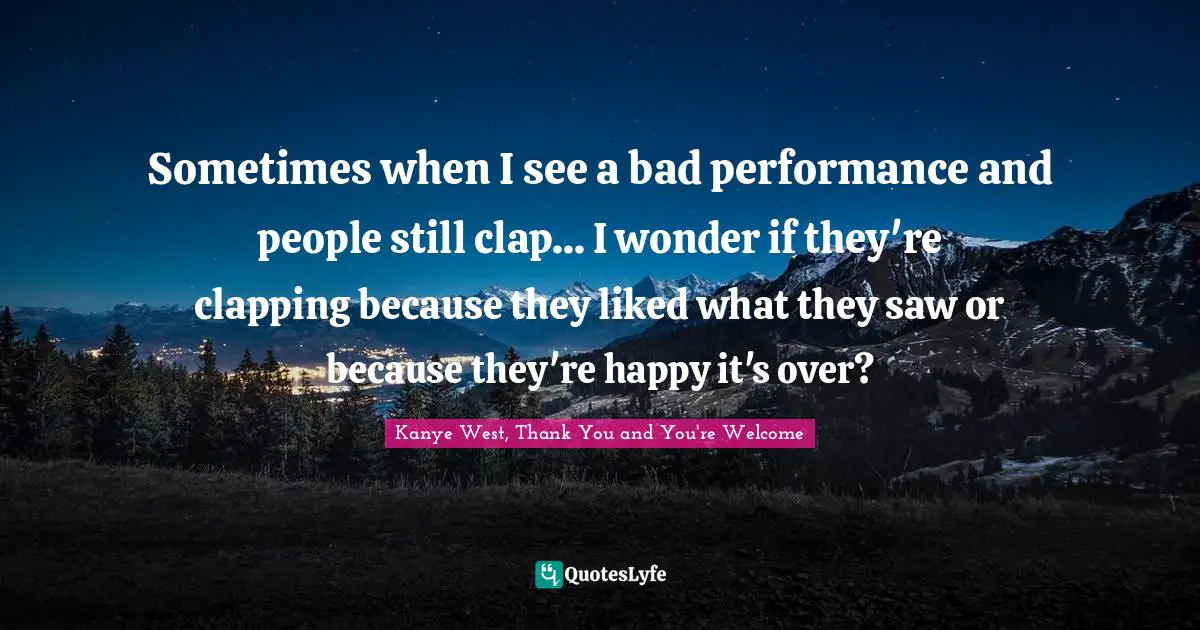 Sometimes when I see a bad performance and people still clap... I wonder if they're clapping because they liked what they saw or because they're happy it's over?