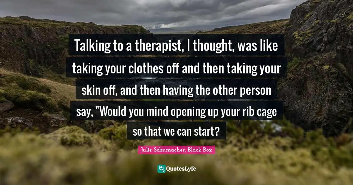 Talking to a therapist, I thought, was like taking your clothes off and then taking your skin off, and then having the other person say, "Would you mind opening up your rib cage so that we can start?