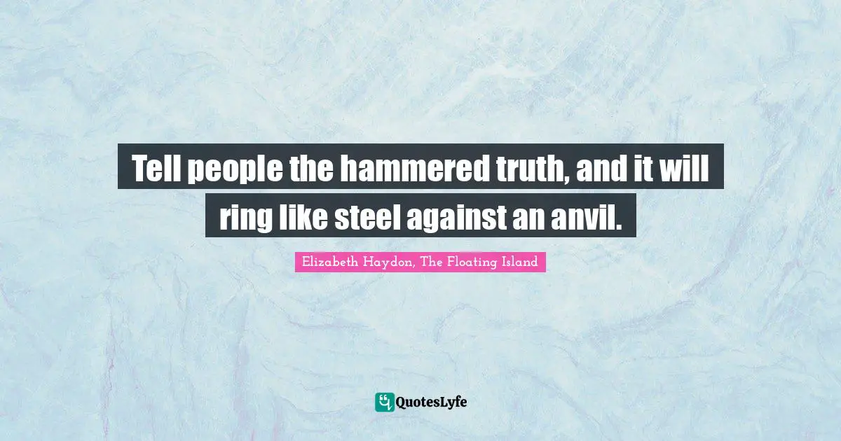 Tell people the hammered truth, and it will ring like steel against an anvil.