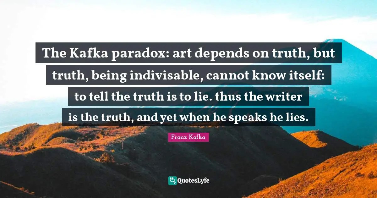 The Kafka paradox: art depends on truth, but truth, being indivisable, cannot know itself: to tell the truth is to lie. thus the writer is the truth, and yet when he speaks he lies.