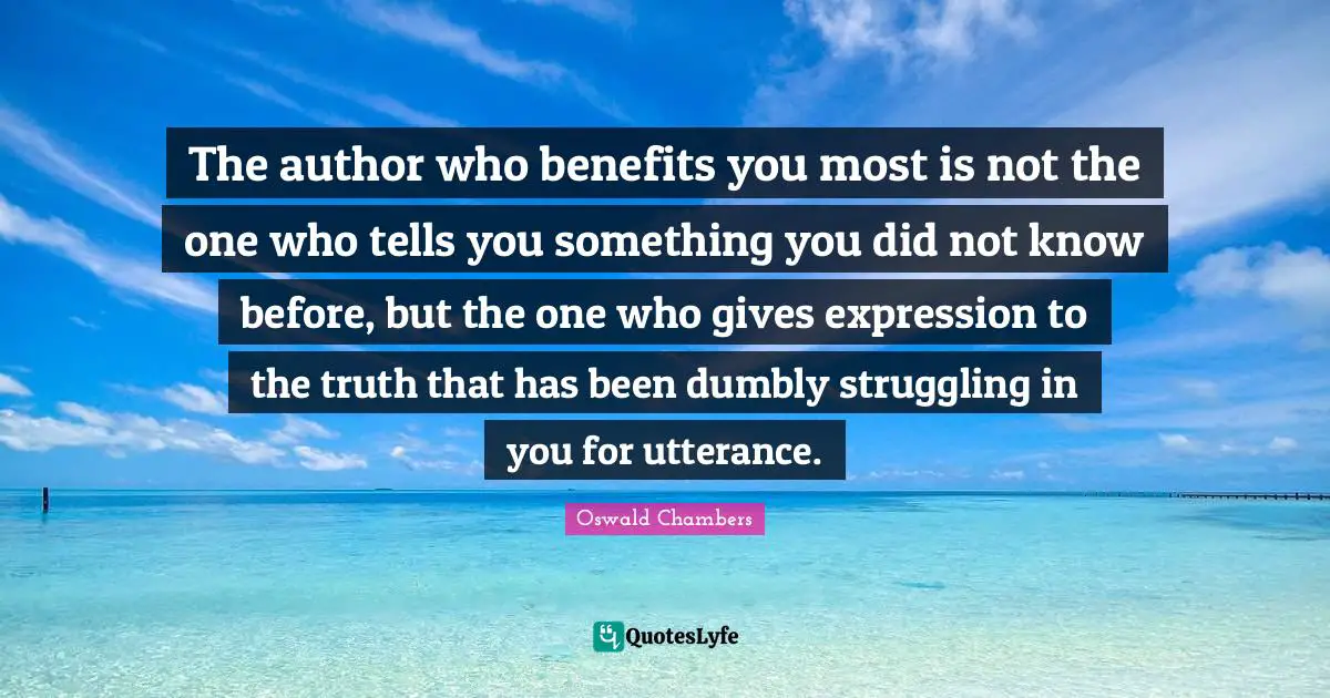 The author who benefits you most is not the one who tells you something you did not know before, but the one who gives expression to the truth that has been dumbly struggling in you for utterance.