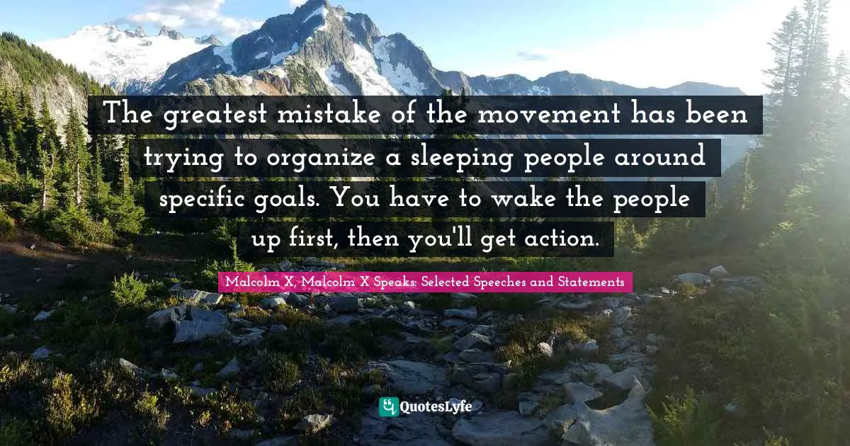 Malcolm X, Malcolm X Speaks: Selected Speeches and Statements Quotes: The greatest mistake of the movement has been trying to organize a sleeping people around specific goals. You have to wake the people up first, then you'll get action.