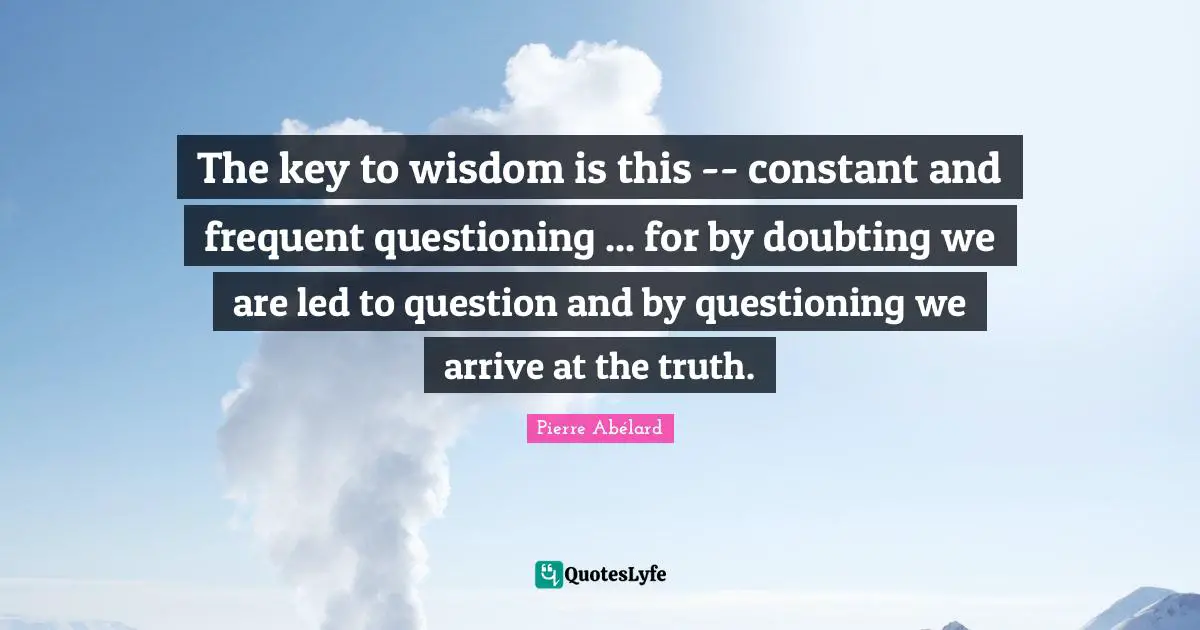 The key to wisdom is this -- constant and frequent questioning ... for by doubting we are led to question and by questioning we arrive at the truth.