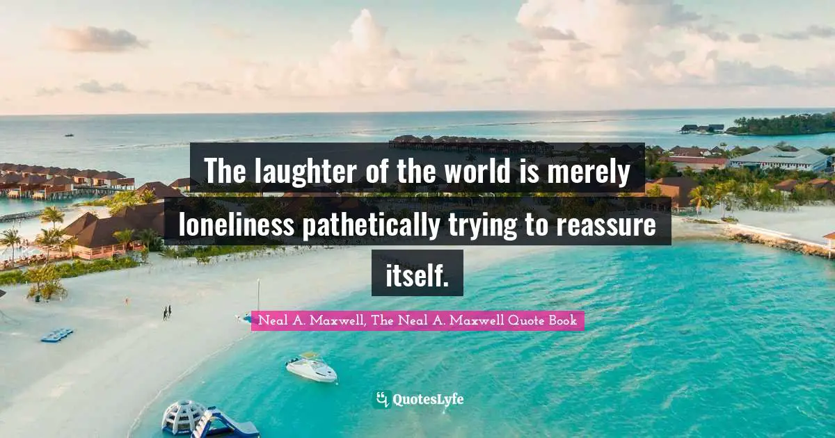 The laughter of the world is merely loneliness pathetically trying to reassure itself.