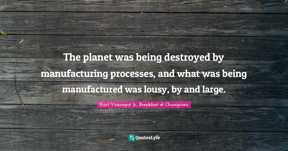 The planet was being destroyed by manufacturing processes, and what was being manufactured was lousy, by and large.