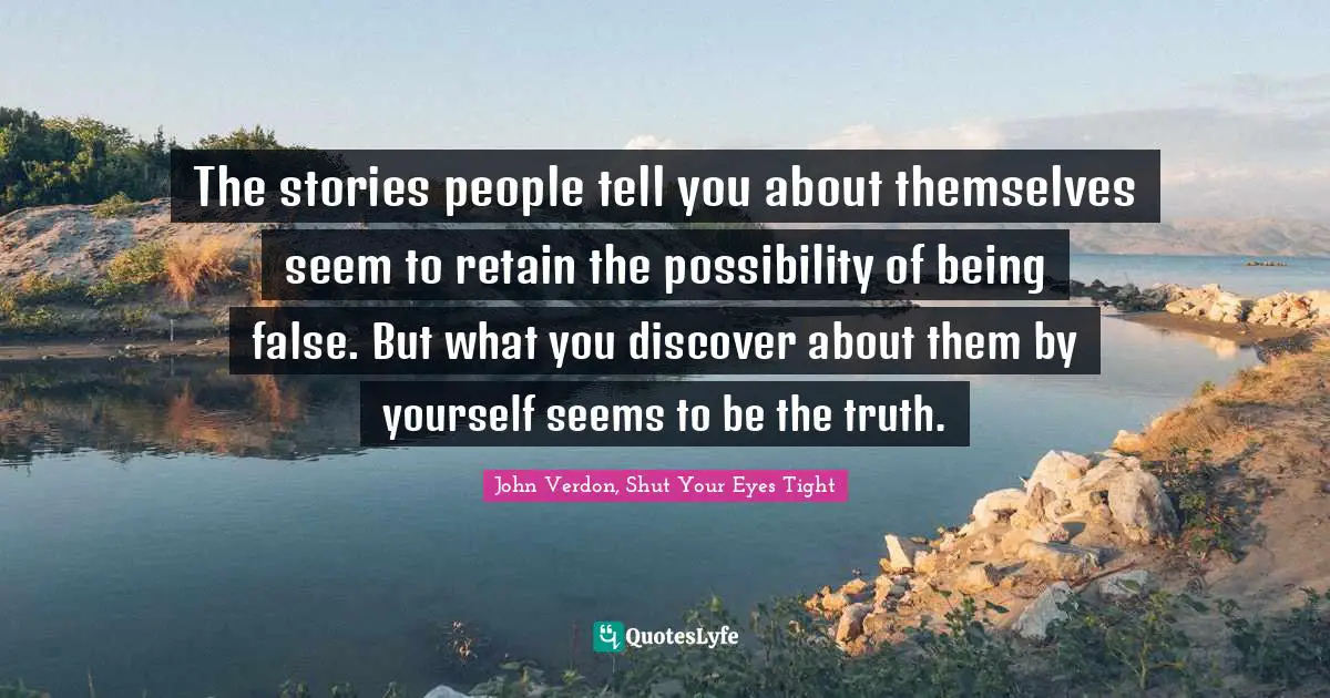 The stories people tell you about themselves seem to retain the possibility of being false. But what you discover about them by yourself seems to be the truth.
