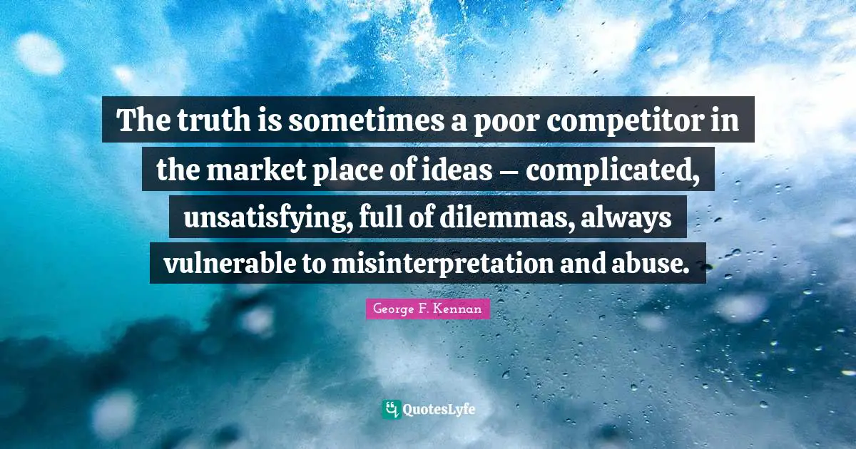 The truth is sometimes a poor competitor in the market place of ideas – complicated, unsatisfying, full of dilemmas, always vulnerable to misinterpretation and abuse.