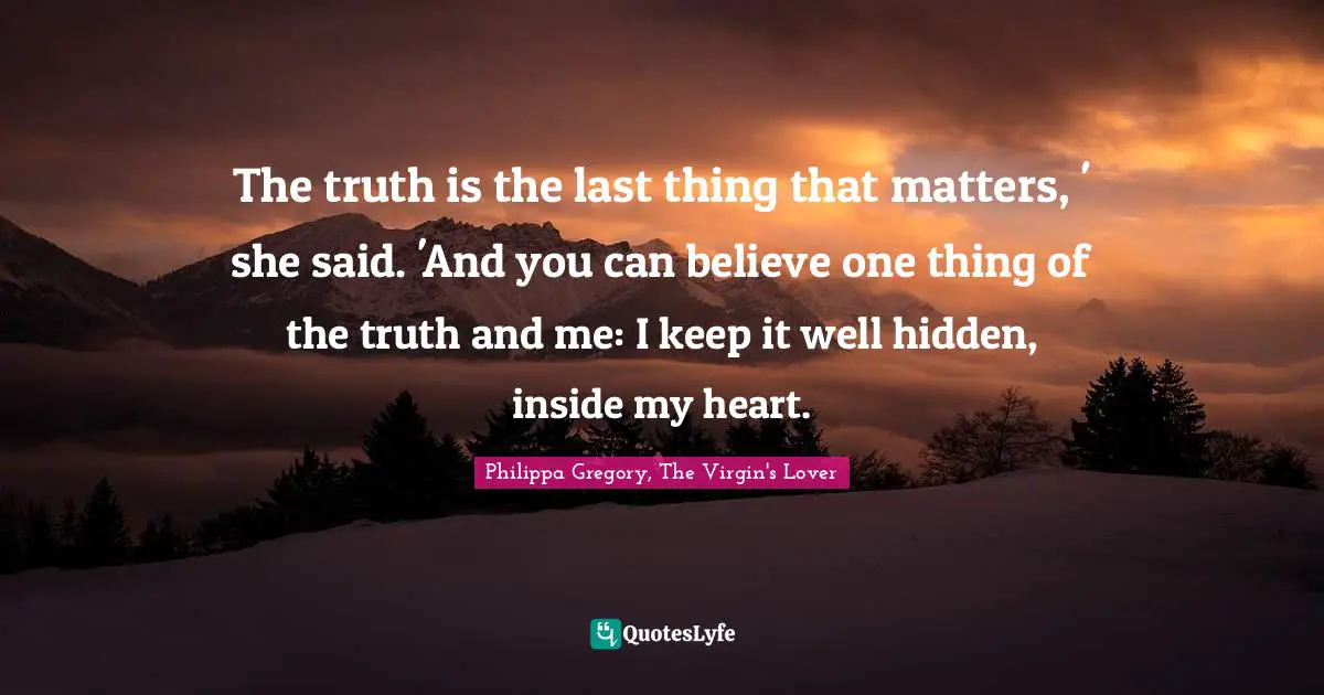 The truth is the last thing that matters, ' she said. 'And you can believe one thing of the truth and me: I keep it well hidden, inside my heart.