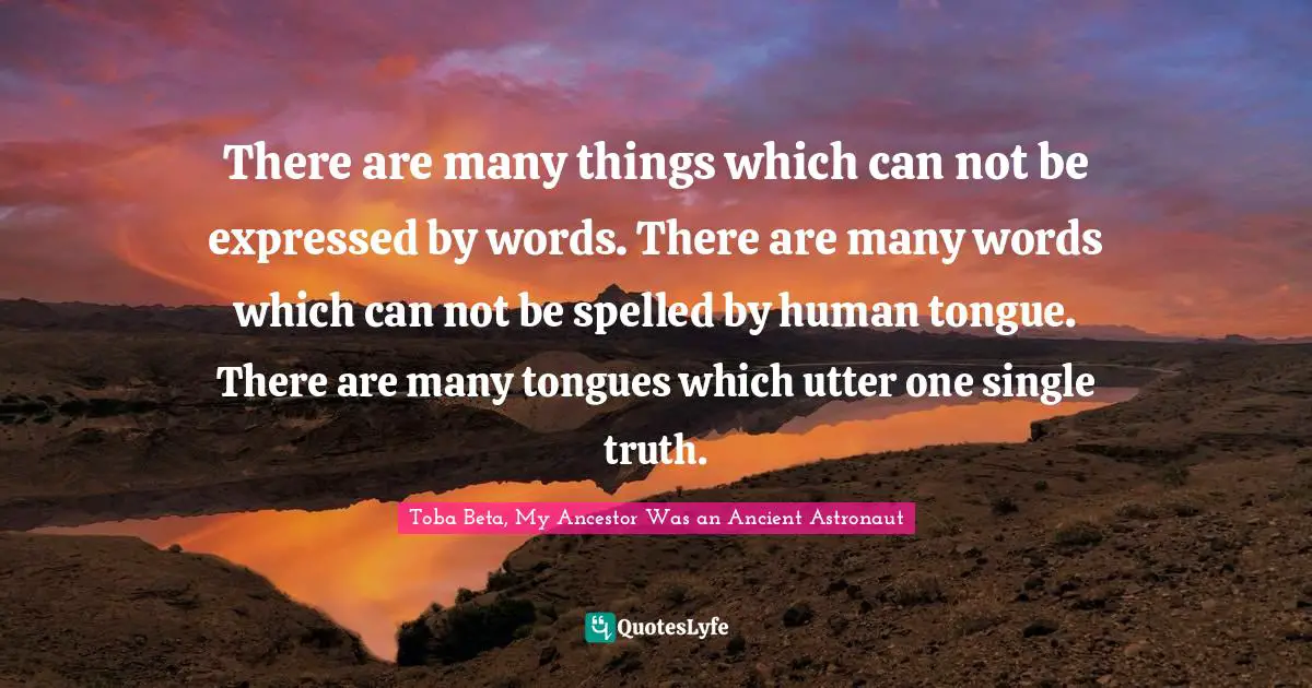 There are many things which can not be expressed by words. There are many words which can not be spelled by human tongue. There are many tongues which utter one single truth.