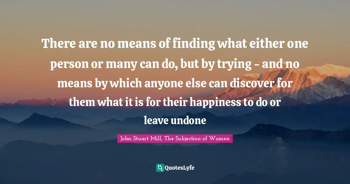 There are no means of finding what either one person or many can do, but by trying - and no means by which anyone else can discover for them what it is for their happiness to do or leave undone