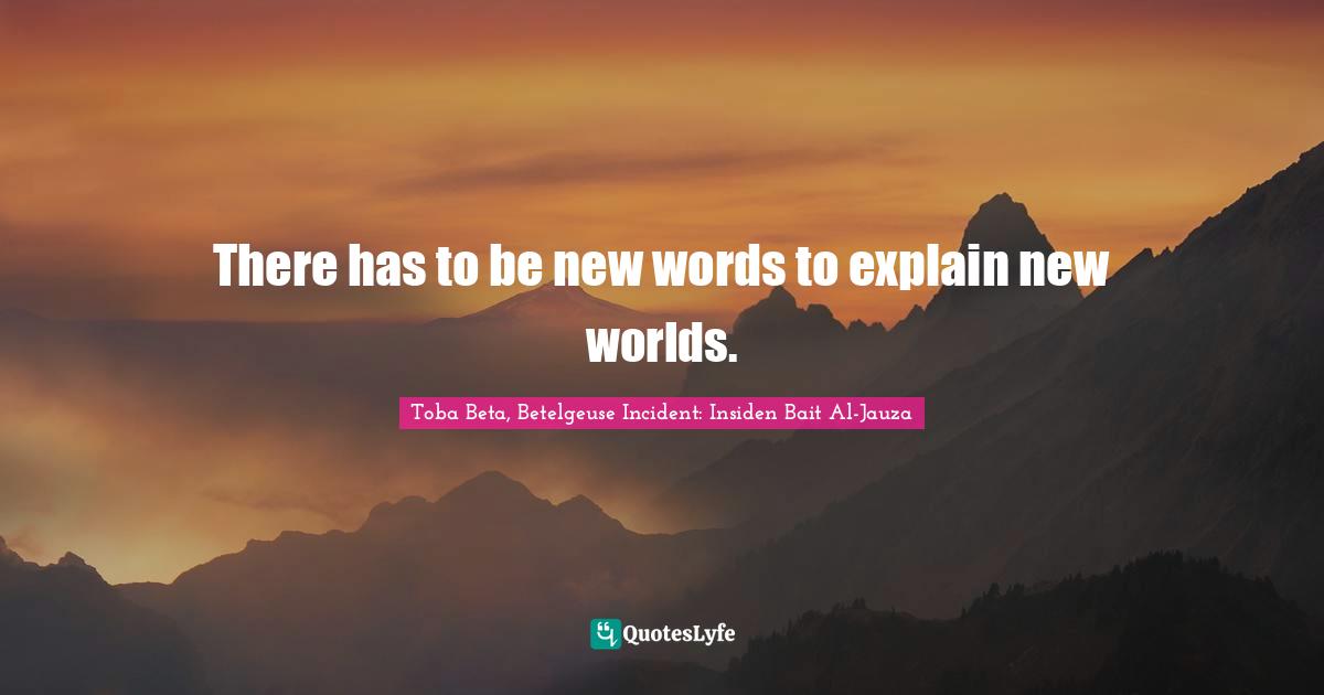 There has to be new words to explain new worlds.