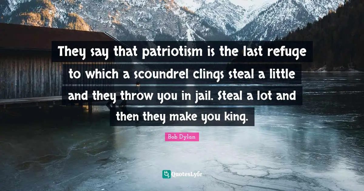 Bob Dylan Quotes: "They say that patriotism is the last refuge to which a scoundrel clings steal a little and they throw you in jail. Steal a lot and then they make you king."