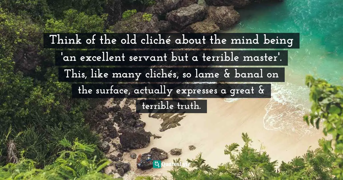 Think of the old cliché about the mind being 'an excellent servant but a terrible master'. This, like many clichés, so lame & banal on the surface, actually expresses a great & terrible truth.