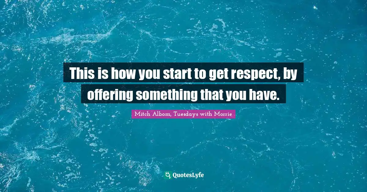 This is how you start to get respect, by offering something that you have.