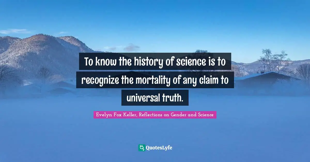 To know the history of science is to recognize the mortality of any claim to universal truth.