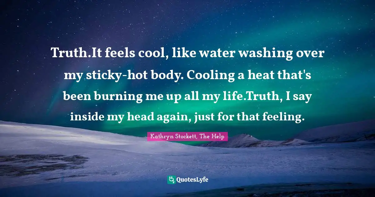 Truth.It feels cool, like water washing over my sticky-hot body. Cooling a heat that's been burning me up all my life.Truth, I say inside my head again, just for that feeling.