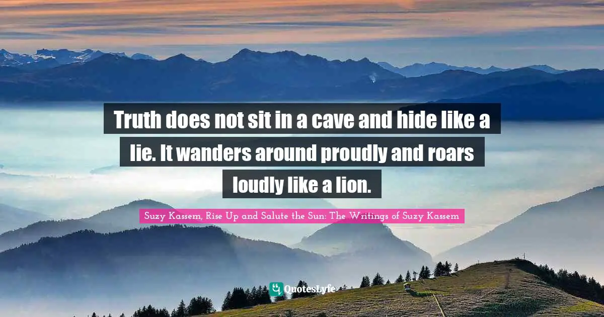 Suzy Kassem Quotes: "Truth does not sit in a cave and hide like a lie. It wanders around proudly and roars loudly like a lion."