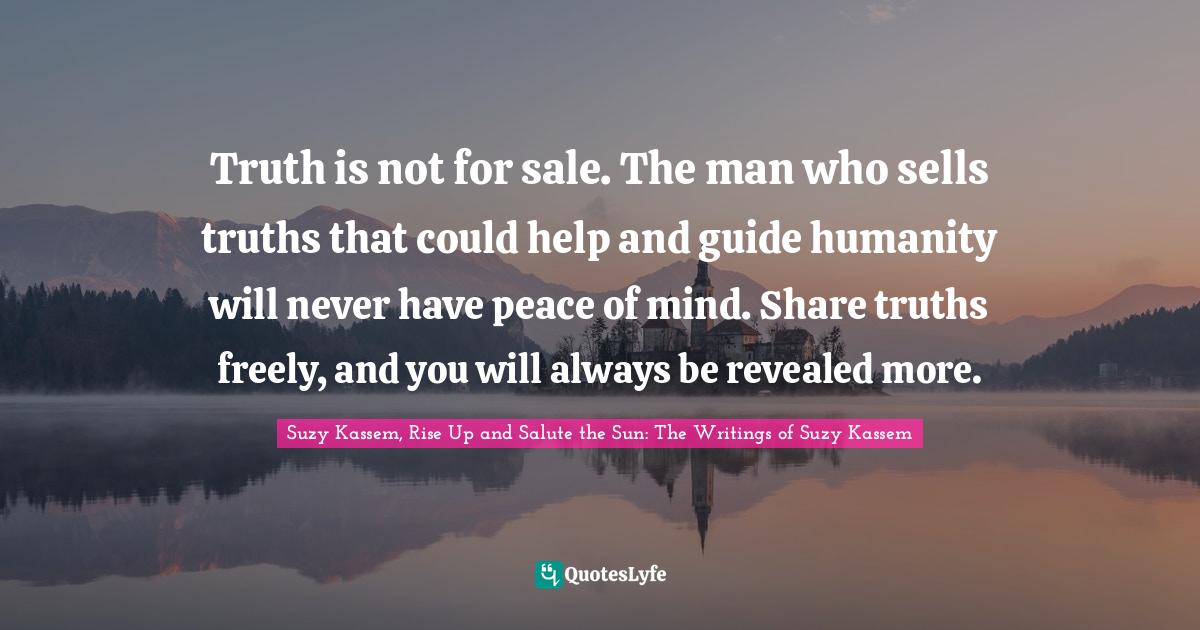 Truth is not for sale. The man who sells truths that could help and guide humanity will never have peace of mind. Share truths freely, and you will always be revealed more.