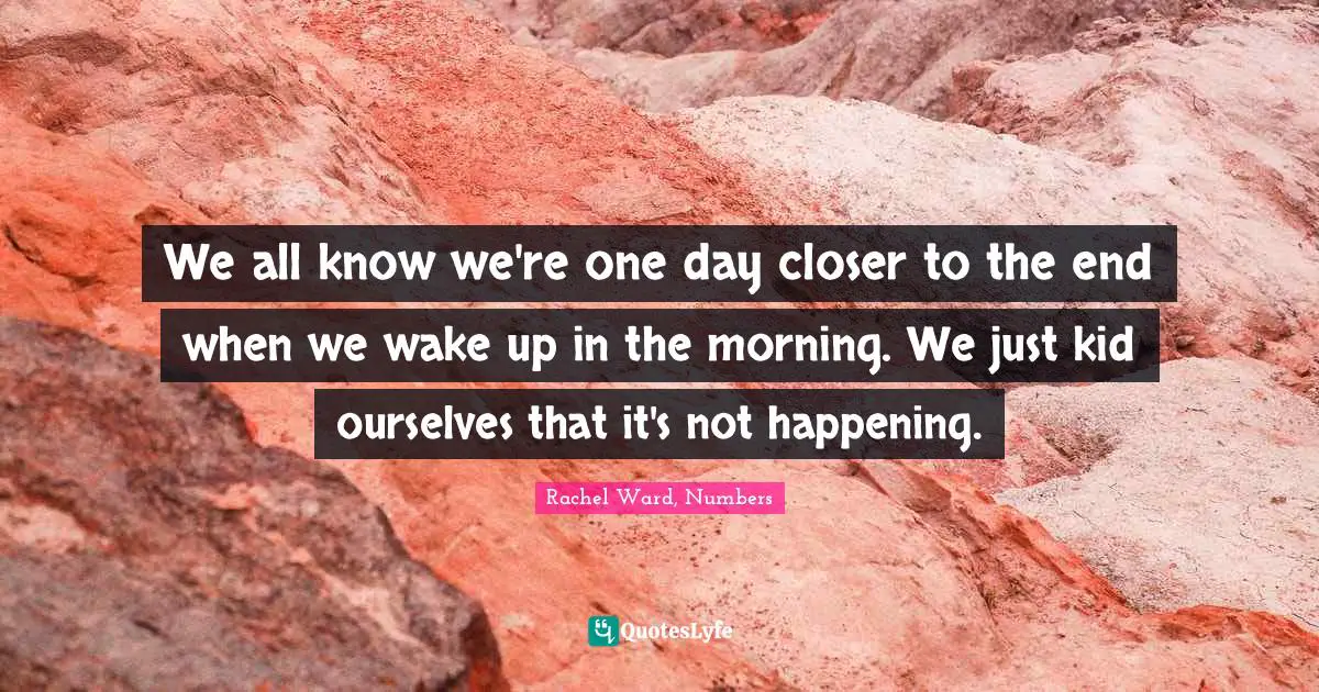 We all know we're one day closer to the end when we wake up in the morning. We just kid ourselves that it's not happening.