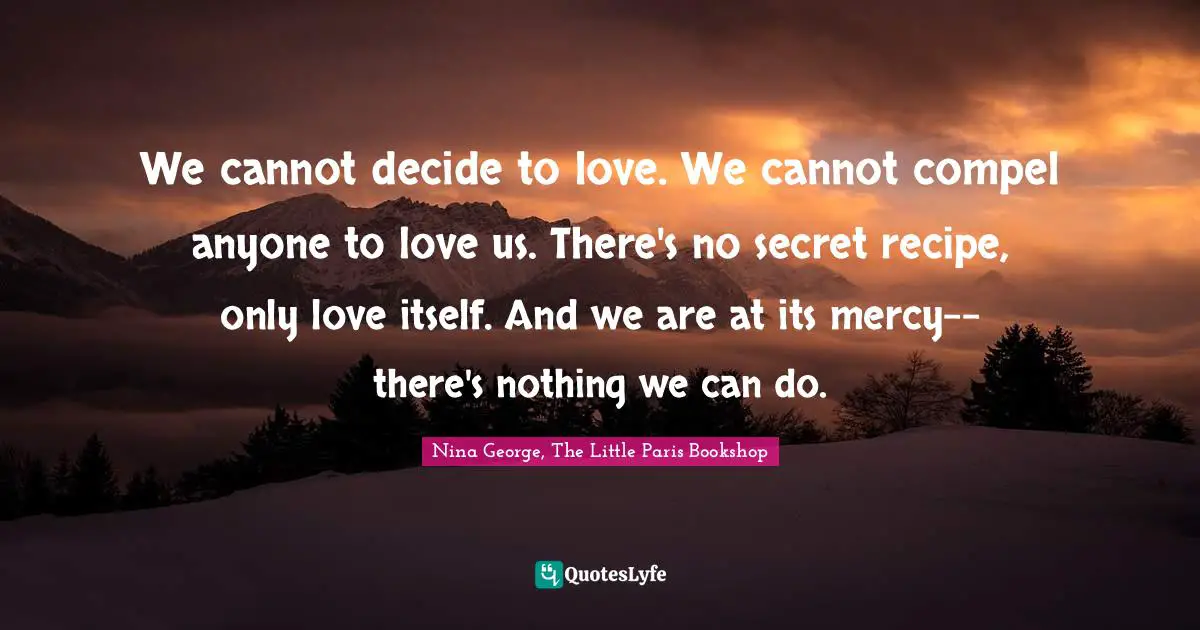 We cannot decide to love. We cannot compel anyone to love us. There's no secret recipe, only love itself. And we are at its mercy--there's nothing we can do.